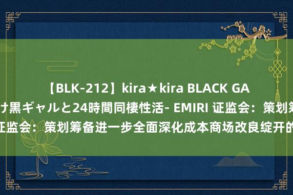 【BLK-212】kira★kira BLACK GAL レンタル痴女GAL-日焼け黒ギャルと24時間同棲性活- EMIRI 证监会：策划筹备进一步全面深化成本商场改良绽开的一揽子举措