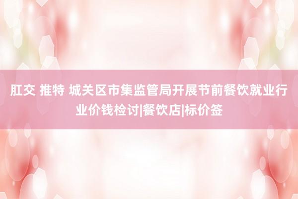 肛交 推特 城关区市集监管局开展节前餐饮就业行业价钱检讨|餐饮店|标价签