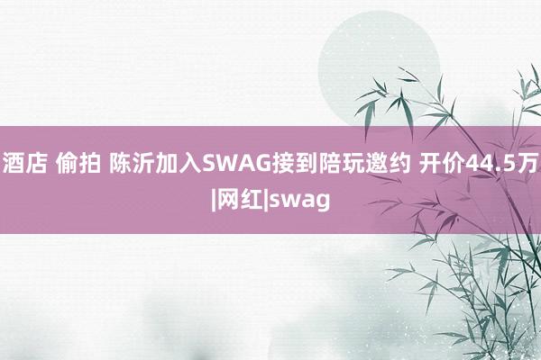 酒店 偷拍 陈沂加入SWAG接到陪玩邀约 开价44.5万|网红|swag